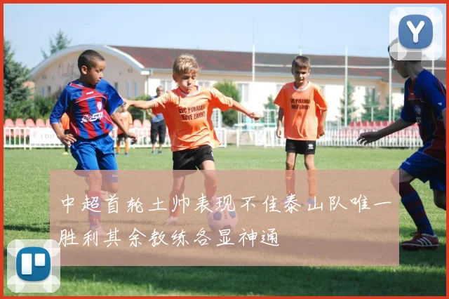 中超首轮土帅表现不佳泰山队唯一胜利其余教练各显神通