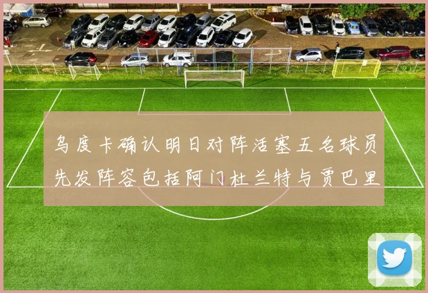乌度卡确认明日对阵活塞五名球员先发阵容包括阿门杜兰特与贾巴里申京亚当斯
