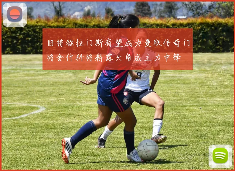 旧将称拉门斯有望成为曼联传奇门将舍什科将崭露头角成主力中锋