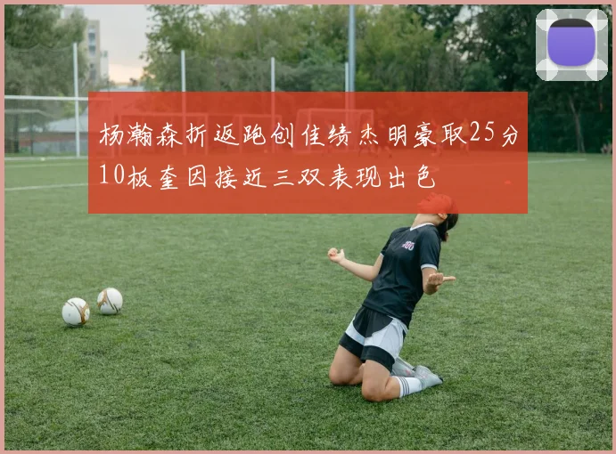 杨瀚森折返跑创佳绩杰明豪取25分10板奎因接近三双表现出色