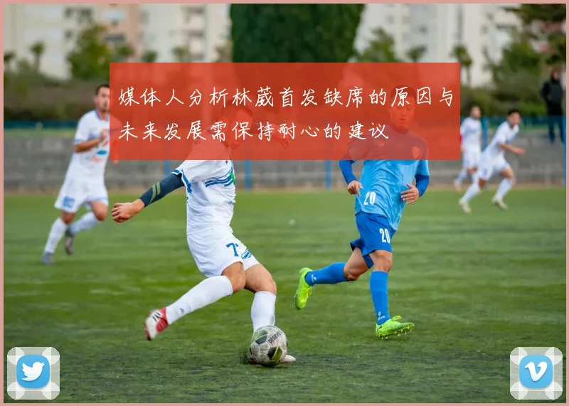 媒体人分析林葳首发缺席的原因与未来发展需保持耐心的建议