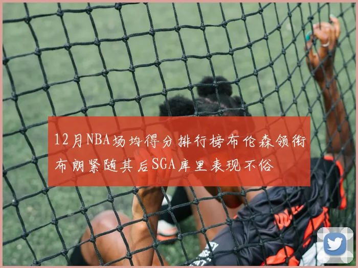 12月NBA场均得分排行榜布伦森领衔布朗紧随其后SGA库里表现不俗