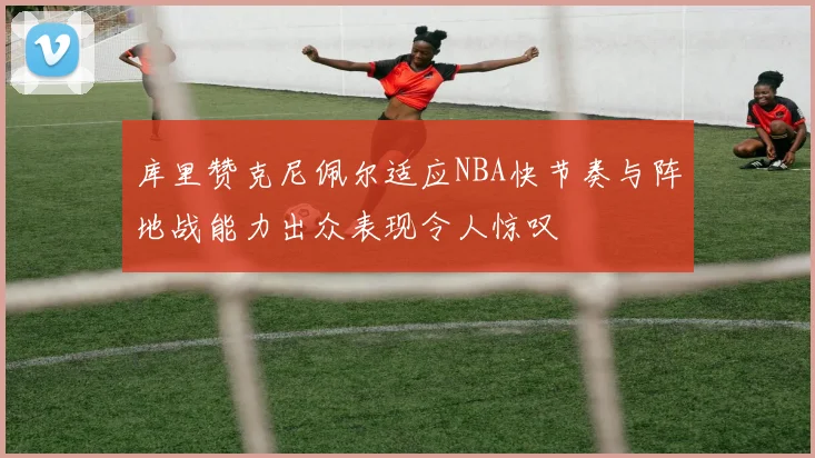 库里赞克尼佩尔适应NBA快节奏与阵地战能力出众表现令人惊叹