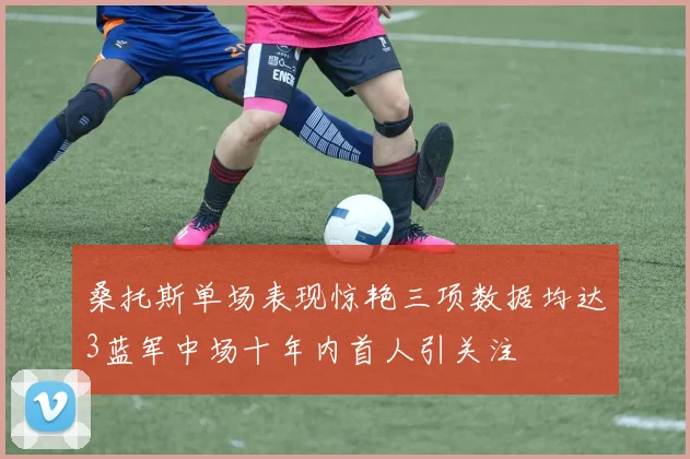 桑托斯单场表现惊艳三项数据均达3蓝军中场十年内首人引关注