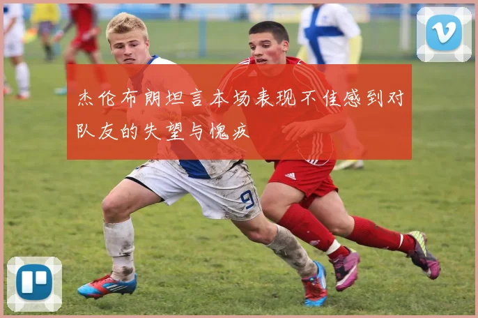 杰伦布朗坦言本场表现不佳感到对队友的失望与愧疚