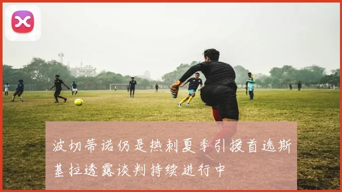 波切蒂诺仍是热刺夏季引援首选斯基拉透露谈判持续进行中