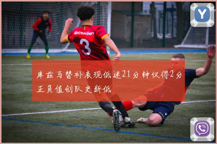 库兹马替补表现低迷21分钟仅得2分正负值创队史新低
