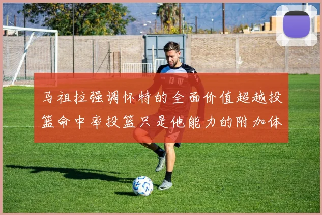马祖拉强调怀特的全面价值超越投篮命中率投篮只是他能力的附加体现