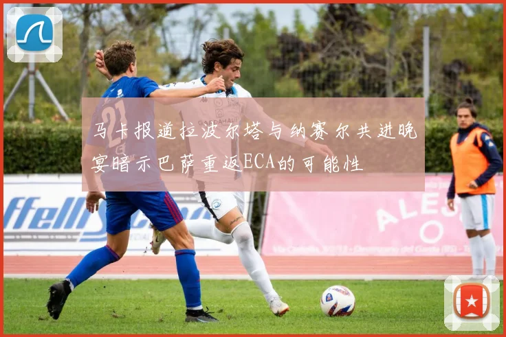 马卡报道拉波尔塔与纳赛尔共进晚宴暗示巴萨重返ECA的可能性
