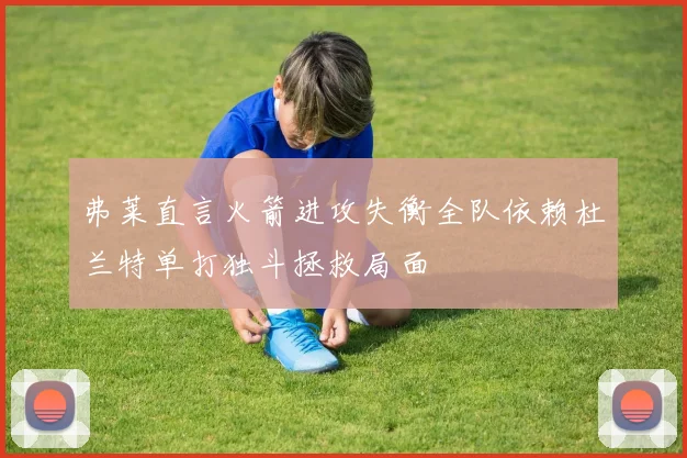 弗莱直言火箭进攻失衡全队依赖杜兰特单打独斗拯救局面