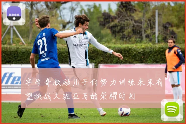 字母哥激励儿子们努力训练未来有望挑战文班亚马的荣耀时刻