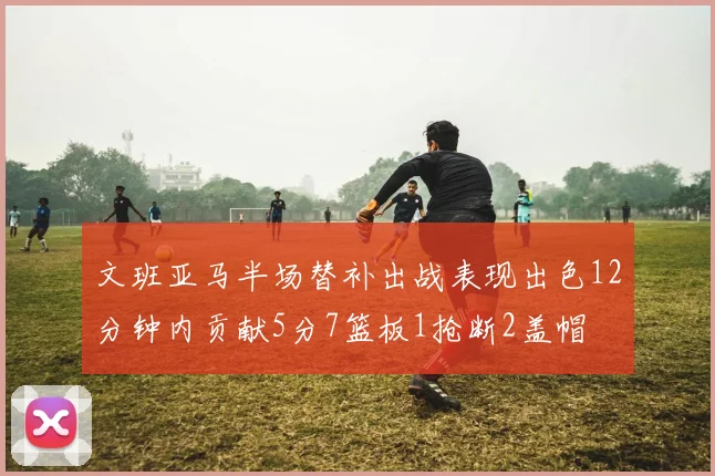 文班亚马半场替补出战表现出色12分钟内贡献5分7篮板1抢断2盖帽
