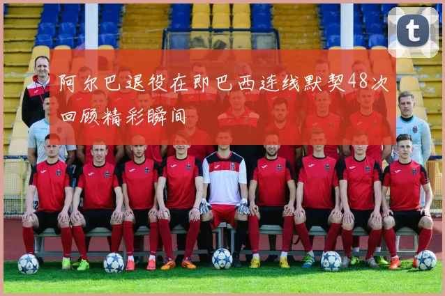 阿尔巴退役在即巴西连线默契48次回顾精彩瞬间