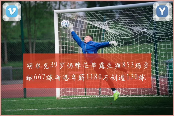 胡尔克39岁仍锋芒毕露生涯853场贡献667球海港年薪1180万创造130球佳绩