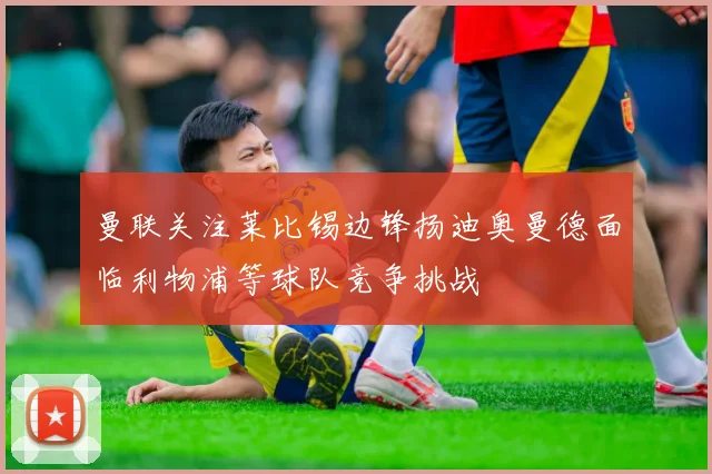 曼联关注莱比锡边锋扬迪奥曼德面临利物浦等球队竞争挑战