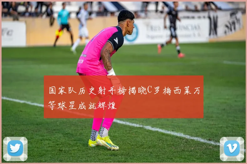 国家队历史射手榜揭晓C罗梅西莱万等球星成就辉煌