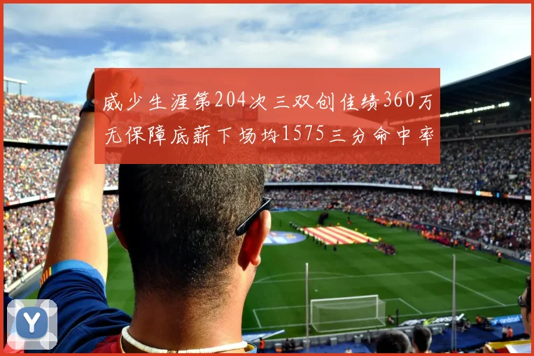 威少生涯第204次三双创佳绩360万无保障底薪下场均1575三分命中率达432