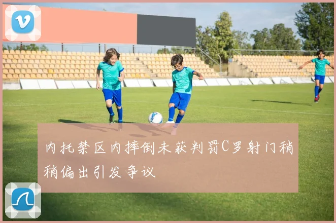 内托禁区内摔倒未获判罚C罗射门稍稍偏出引发争议